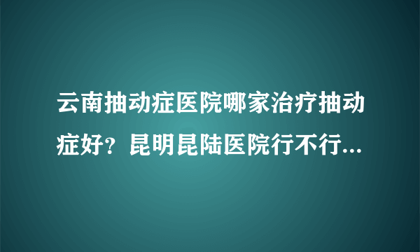 云南抽动症医院哪家治疗抽动症好？昆明昆陆医院行不行...