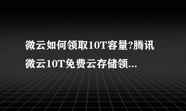 微云如何领取10T容量?腾讯微云10T免费云存储领取方法教程？