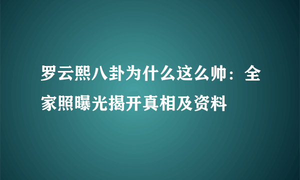 罗云熙八卦为什么这么帅：全家照曝光揭开真相及资料