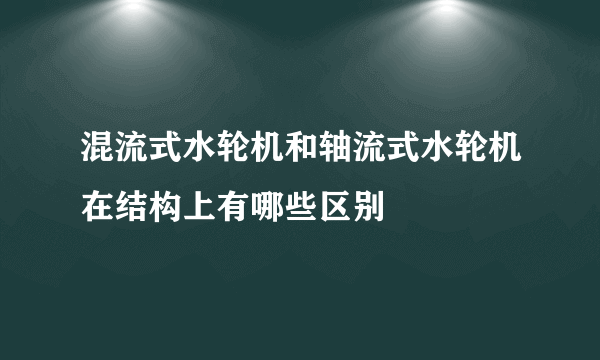 混流式水轮机和轴流式水轮机在结构上有哪些区别