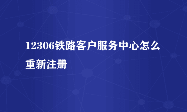 12306铁路客户服务中心怎么重新注册