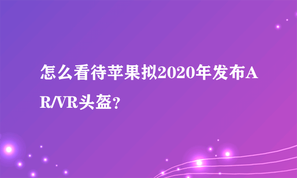 怎么看待苹果拟2020年发布AR/VR头盔？