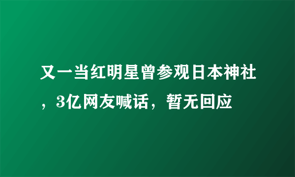 又一当红明星曾参观日本神社，3亿网友喊话，暂无回应