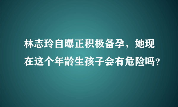 林志玲自曝正积极备孕，她现在这个年龄生孩子会有危险吗？