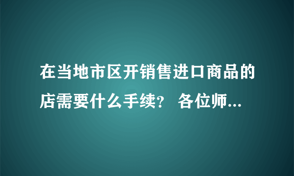 在当地市区开销售进口商品的店需要什么手续？ 各位师傅好，我想在我们当地开一家卖进口商品的超市，只