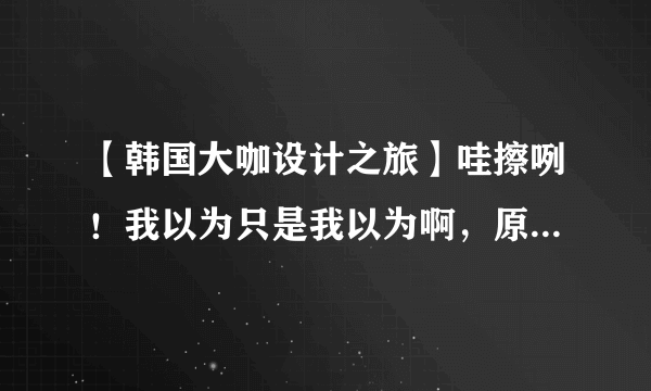 【韩国大咖设计之旅】哇擦咧！我以为只是我以为啊，原来韩国长这样~