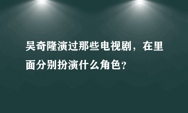 吴奇隆演过那些电视剧，在里面分别扮演什么角色？