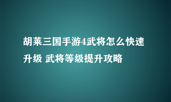 胡莱三国手游4武将怎么快速升级 武将等级提升攻略