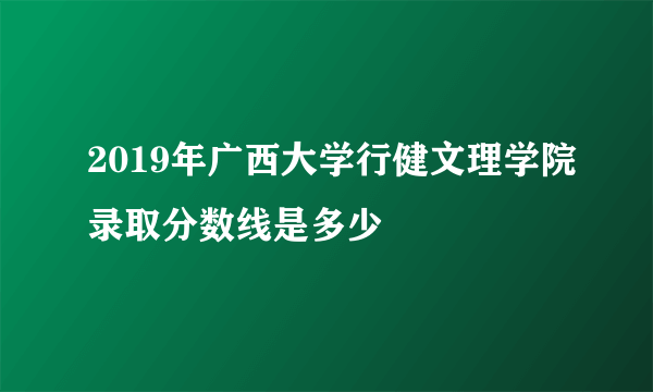 2019年广西大学行健文理学院录取分数线是多少