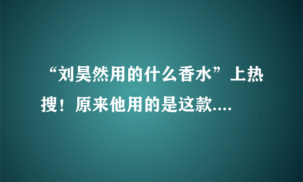 “刘昊然用的什么香水”上热搜！原来他用的是这款....