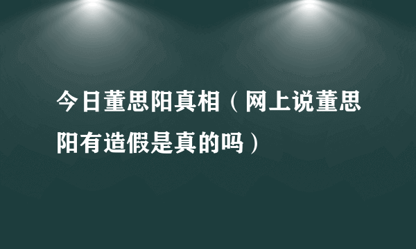 今日董思阳真相（网上说董思阳有造假是真的吗）