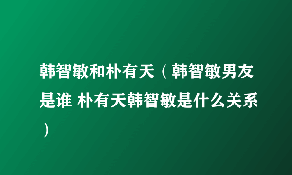 韩智敏和朴有天（韩智敏男友是谁 朴有天韩智敏是什么关系）