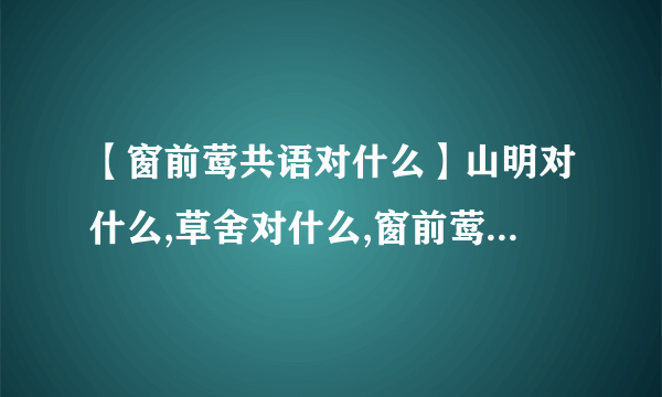 【窗前莺共语对什么】山明对什么,草舍对什么,窗前莺共语对什么