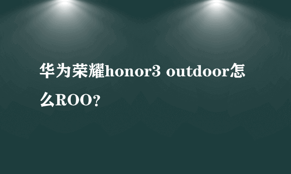 华为荣耀honor3 outdoor怎么ROO？