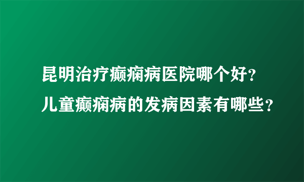 昆明治疗癫痫病医院哪个好？儿童癫痫病的发病因素有哪些？