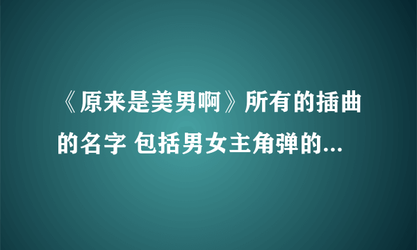 《原来是美男啊》所有的插曲的名字 包括男女主角弹的那首钢琴曲