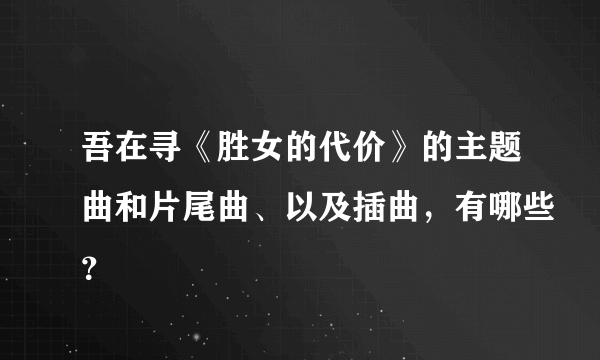 吾在寻《胜女的代价》的主题曲和片尾曲、以及插曲，有哪些？