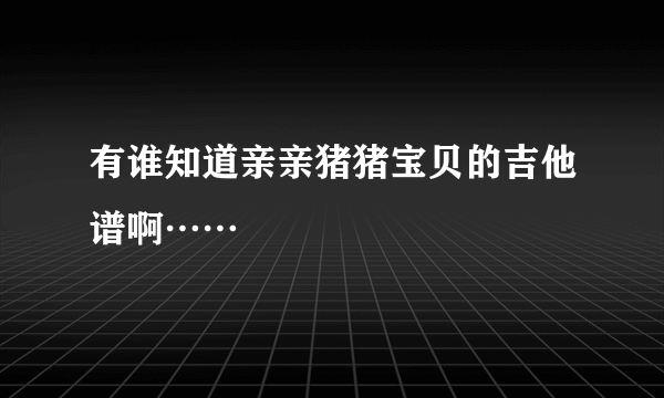 有谁知道亲亲猪猪宝贝的吉他谱啊……