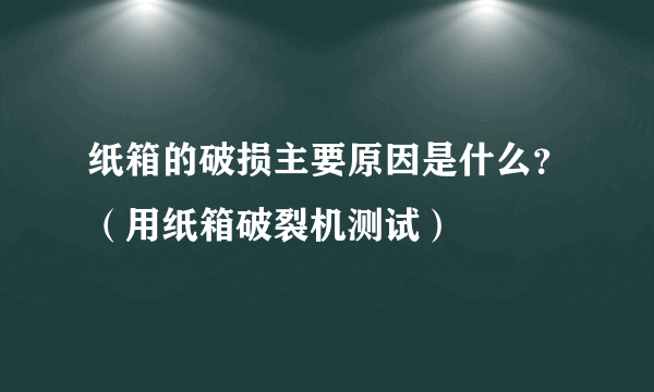 纸箱的破损主要原因是什么？（用纸箱破裂机测试）