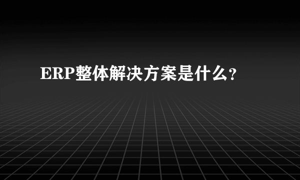 ERP整体解决方案是什么？