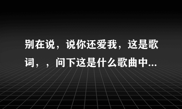 别在说，说你还爱我，这是歌词，，问下这是什么歌曲中的歌词！！谢谢！！