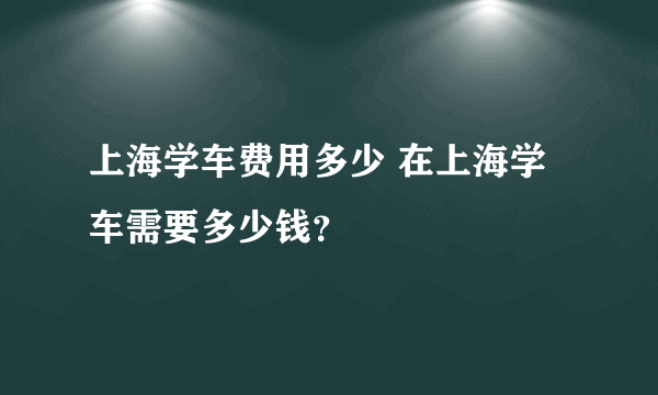 上海学车费用多少 在上海学车需要多少钱？