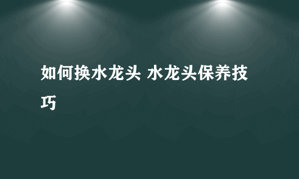 如何换水龙头 水龙头保养技巧