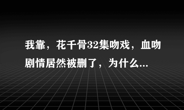 我靠，花千骨32集吻戏，血吻剧情居然被删了，为什么要把这一节删了