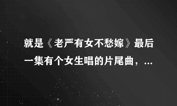 就是《老严有女不愁嫁》最后一集有个女生唱的片尾曲，请问那个女生叫什么名字，知道告诉你下，谢谢！