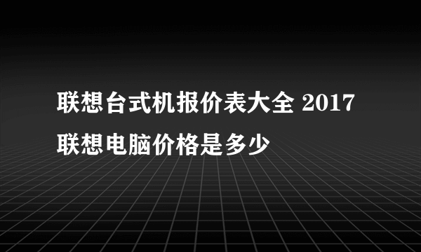 联想台式机报价表大全 2017联想电脑价格是多少