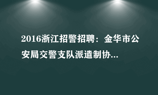 2016浙江招警招聘：金华市公安局交警支队派遣制协辅警招聘公告