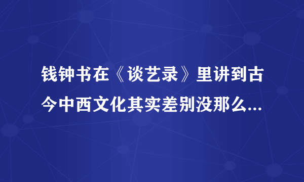 钱钟书在《谈艺录》里讲到古今中西文化其实差别没那么大的原话是怎么说的