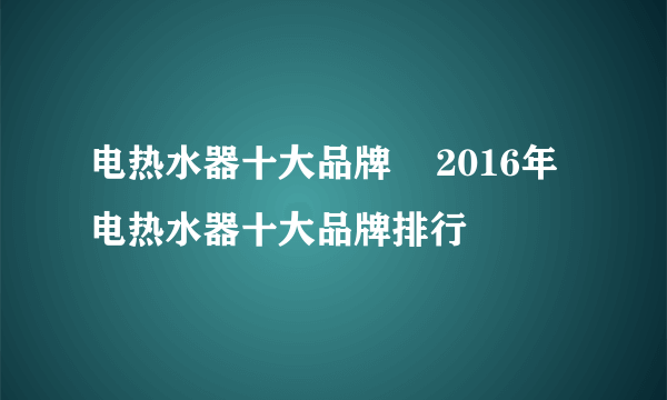 电热水器十大品牌    2016年电热水器十大品牌排行