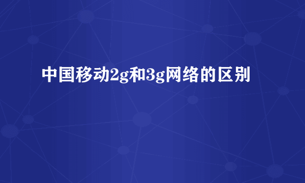 中国移动2g和3g网络的区别