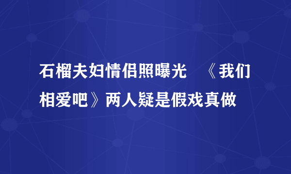 石榴夫妇情侣照曝光   《我们相爱吧》两人疑是假戏真做