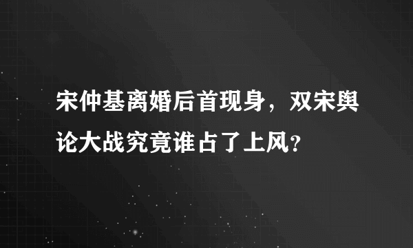 宋仲基离婚后首现身，双宋舆论大战究竟谁占了上风？