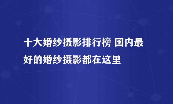 十大婚纱摄影排行榜 国内最好的婚纱摄影都在这里