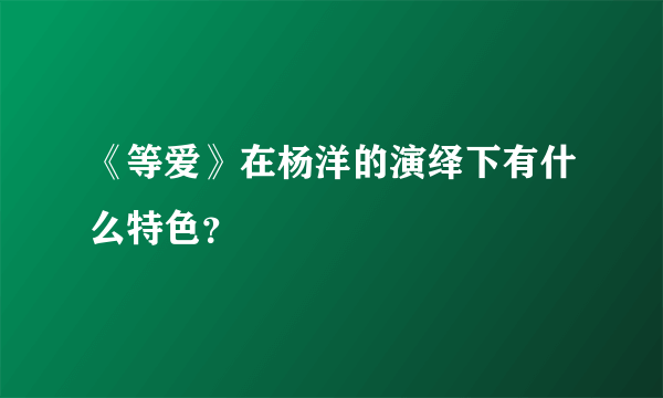 《等爱》在杨洋的演绎下有什么特色？