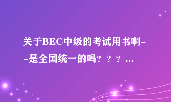 关于BEC中级的考试用书啊~~是全国统一的吗？？？？？？？？急急急啊·！！