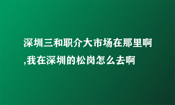 深圳三和职介大市场在那里啊,我在深圳的松岗怎么去啊