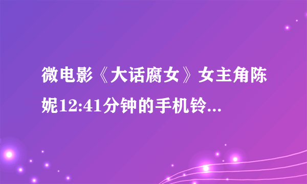 微电影《大话腐女》女主角陈妮12:41分钟的手机铃声是什么？