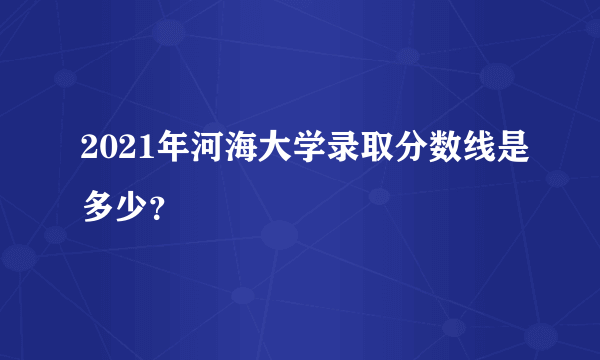 2021年河海大学录取分数线是多少？