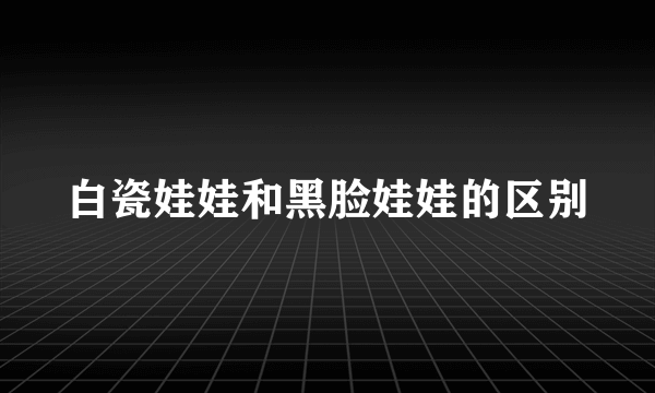 白瓷娃娃和黑脸娃娃的区别