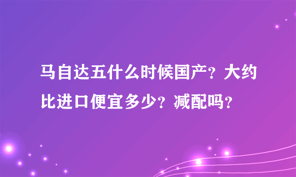 马自达五什么时候国产？大约比进口便宜多少？减配吗？