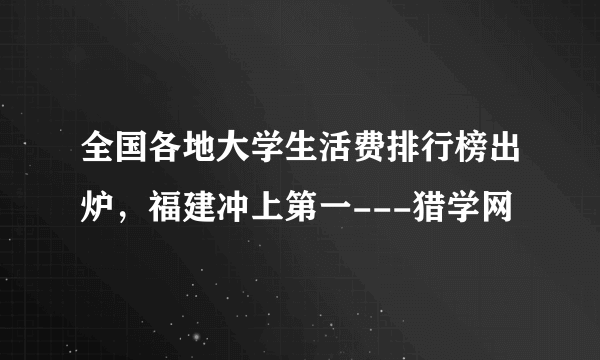 全国各地大学生活费排行榜出炉，福建冲上第一---猎学网