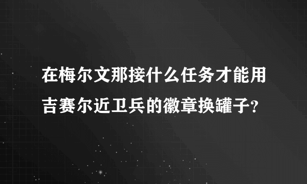 在梅尔文那接什么任务才能用吉赛尔近卫兵的徽章换罐子？