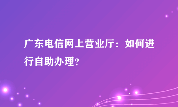 广东电信网上营业厅：如何进行自助办理？