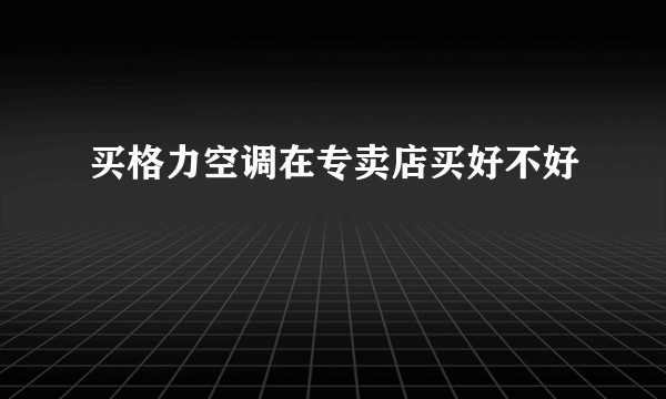 买格力空调在专卖店买好不好