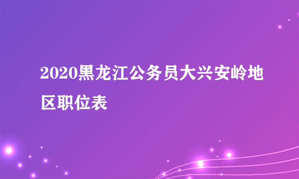 2020黑龙江公务员大兴安岭地区职位表