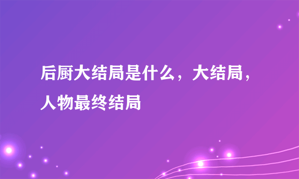 后厨大结局是什么，大结局，人物最终结局